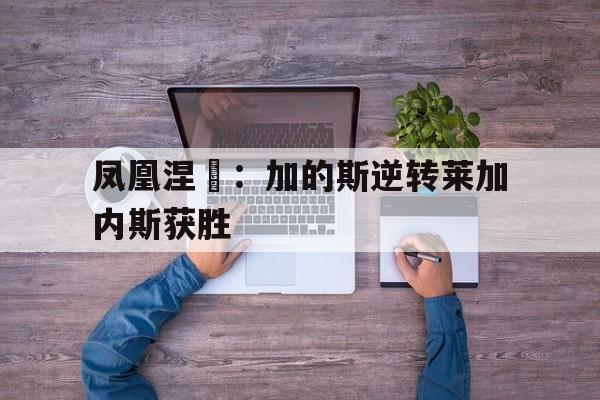 凤凰涅槃：加的斯逆转莱加内斯获胜的简单介绍